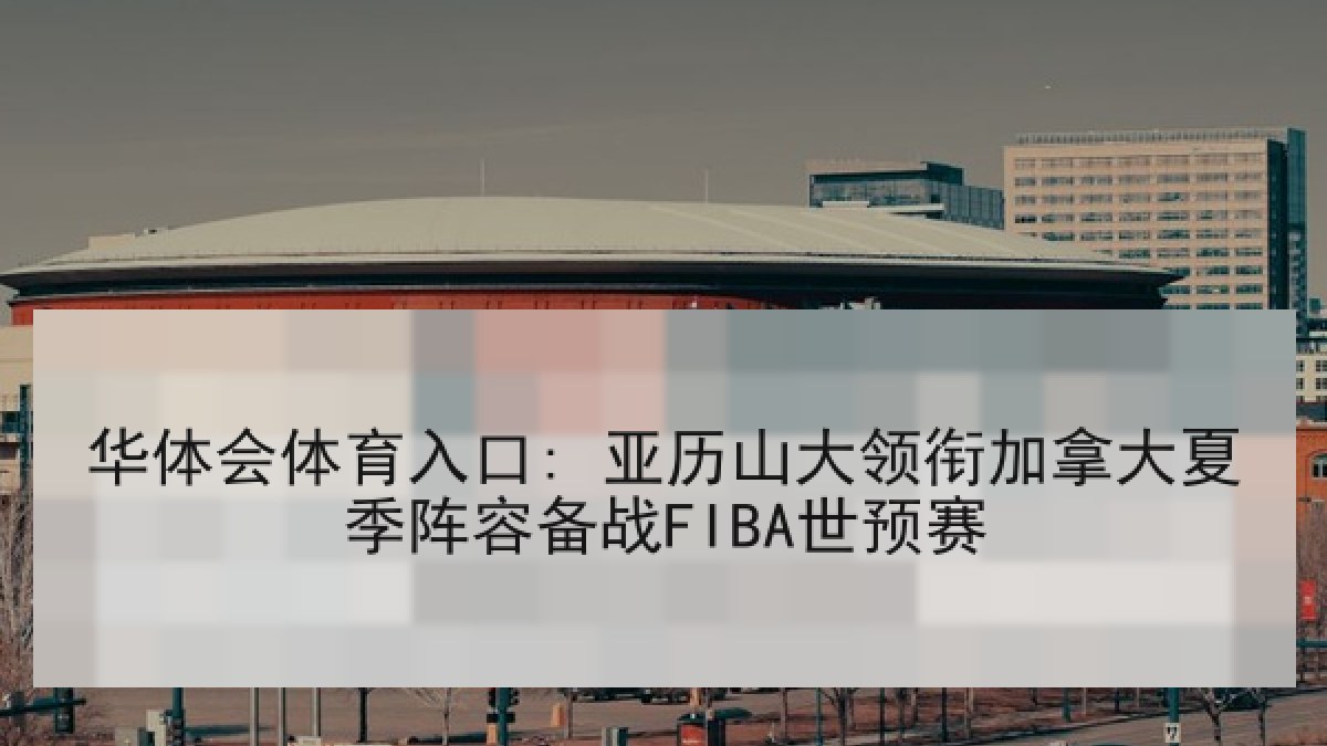 华体会体育入口: 亚历山大领衔加拿大夏季阵容备战FIBA世预赛